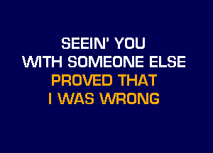 SEEIN' YOU
WTH SOMEONE ELSE

PROVED THAT
I WAS WRONG