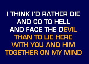 I THINK I'D RATHER DIE
AND GO TO HELL
AND FACE THE DEVIL
THAN T0 LIE HERE
WITH YOU AND HIM
TOGETHER ON MY MIND