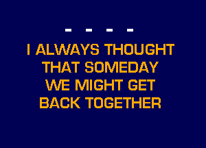 I ALWAYS THOUGHT
THAT SOMEDAY
WE MIGHT GET
BACK TOGETHER