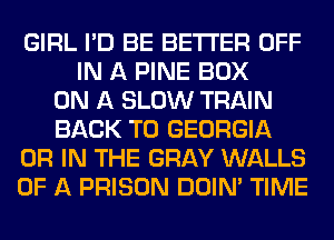 GIRL I'D BE BETTER OFF
IN A PINE BOX
ON A SLOW TRAIN
BACK TO GEORGIA
OR IN THE GRAY WALLS
OF A PRISON DOIN' TIME