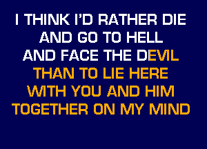 I THINK I'D RATHER DIE
AND GO TO HELL
AND FACE THE DEVIL
THAN T0 LIE HERE
WITH YOU AND HIM
TOGETHER ON MY MIND