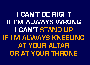I CAN'T BE RIGHT
IF I'M ALWAYS WRONG
I CAN'T STAND UP
IF I'M ALWAYS KNEELING
AT YOUR ALTAR
0R AT YOUR THRONE