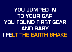 YOU JUMPED IN
TO YOUR CAR
YOU FOUND FIRST GEAR
AND BABY
I FELT THE EARTH SHAKE