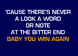 'CAUSE THERE'S NEVER
A LOOK A WORD
0R NOTE
AT THE BITTER END
BABY YOU WIN AGAIN