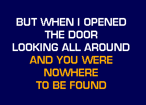 BUT WHEN I OPENED
THE DOOR
LOOKING ALL AROUND
AND YOU WERE
NOUVHERE
TO BE FOUND