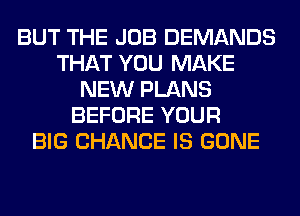 BUT THE JOB DEMANDS
THAT YOU MAKE
NEW PLANS
BEFORE YOUR
BIG CHANCE IS GONE