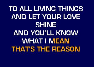 TO ALL LIVING THINGS
AND LET YOUR LOVE
SHINE
AND YOU'LL KNOW
WHAT I MEAN
THAT'S THE REASON
