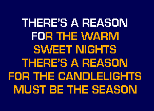 THERE'S A REASON
FOR THE WARM
SWEET NIGHTS

THERE'S A REASON

FOR THE CANDLELIGHTS
MUST BE THE SEASON