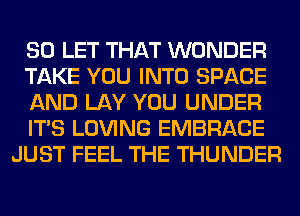 SO LET THAT WONDER
TAKE YOU INTO SPACE
AND LAY YOU UNDER
ITS LOVING EMBRACE
JUST FEEL THE THUNDER