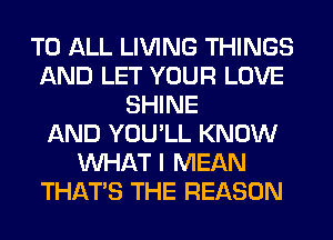 TO ALL LIVING THINGS
AND LET YOUR LOVE
SHINE
AND YOU'LL KNOW
WHAT I MEAN
THAT'S THE REASON