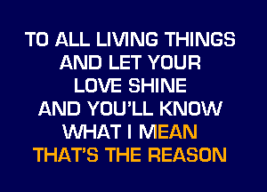 TO ALL LIVING THINGS
AND LET YOUR
LOVE SHINE
AND YOU'LL KNOW
WHAT I MEAN
THAT'S THE REASON