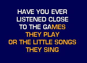 HAVE YOU EVER
LISTENED CLOSE
TO THE GAMES
THEY PLAY
OR THE LITTLE SONGS
THEY SING