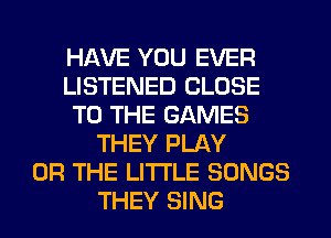 HAVE YOU EVER
LISTENED CLOSE
TO THE GAMES
THEY PLAY
OR THE LITTLE SONGS
THEY SING