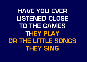 HAVE YOU EVER
LISTENED CLOSE
TO THE GAMES
THEY PLAY
OR THE LITTLE SONGS
THEY SING