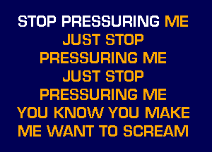 STOP PRESSURING ME
JUST STOP
PRESSURING ME
JUST STOP
PRESSURING ME
YOU KNOW YOU MAKE
ME WANT TO SCREAM