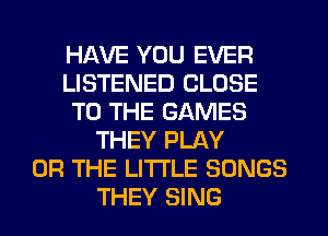 HAVE YOU EVER
LISTENED CLOSE
TO THE GAMES
THEY PLAY
OR THE LITTLE SONGS
THEY SING