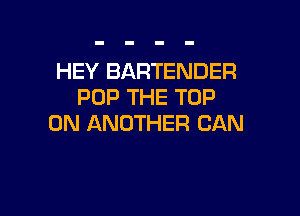 HEY BARTENDER
POP THE TOP

0N ANOTHER CAN
