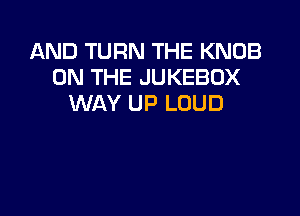 AND TURN THE KNOB
ON THE JUKEBOX
WAY UP LOUD