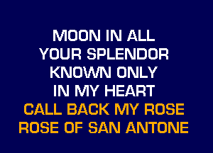 MOON IN ALL
YOUR SPLENDOR
KNOWN ONLY
IN MY HEART
CALL BACK MY ROSE
ROSE OF SAN ANTONE