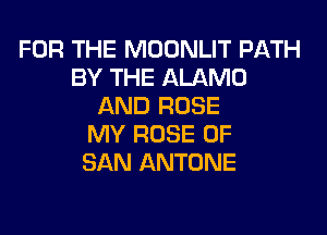 FOR THE MOONLIT PATH
BY THE ALAMO
AND ROSE
MY ROSE OF
SAN ANTONE