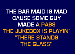 THE BAR-MAID IS MAD
CAUSE SOME GUY
MADE A PASS
THE JUKEBOX IS PLAYIN'
THERE STANDS
THE GLASS