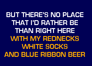 BUT THERE'S N0 PLACE
THAT I'D RATHER BE
THAN RIGHT HERE
WITH MY REDNECKS
WHITE SOCKS
AND BLUE RIBBON BEER