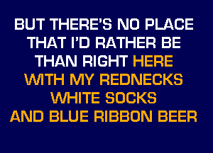 BUT THERE'S N0 PLACE
THAT I'D RATHER BE
THAN RIGHT HERE
WITH MY REDNECKS
WHITE SOCKS

E T00 LOUD