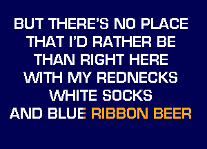 BUT THERE'S N0 PLACE
THAT I'D RATHER BE
THAN RIGHT HERE
WITH MY REDNECKS
WHITE SOCKS
AND BLUE RIBBON BEER