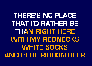 THERE'S N0 PLACE
THAT I'D RATHER BE
THAN RIGHT HERE
WITH MY REDNECKS
WHITE SOCKS
AND BLUE RIBBON BEER