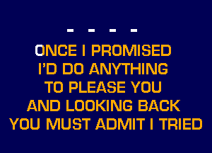 ONCE I PROMISED
I'D DO ANYTHING
T0 PLEASE YOU
AND LOOKING BACK
YOU MUST ADMIT I TRIED
