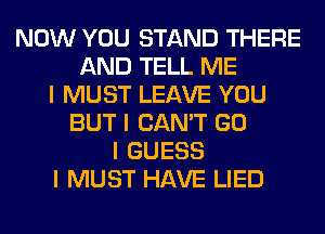 NOW YOU STAND THERE
AND TELL ME
I MUST LEAVE YOU
BUT I CAN'T GO
I GUESS
I MUST HAVE LIED