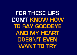 FOR THESE LIPS
DON'T KNOW HOW
TO SAY GOODBYE
AND MY HEART
DOESN'T EVEN
WANT TO TRY