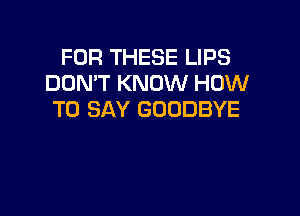FOR THESE LIPS
DON'T KNOW HOW

TO SAY GOODBYE