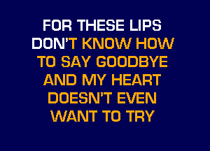 FOR THESE LIPS
DON'T KNOW HOW
TO SAY GOODBYE
AND MY HEART
DOESN'T EVEN
WANT TO TRY