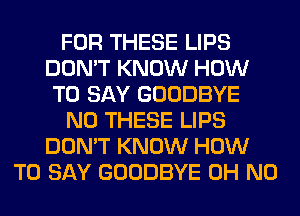 FOR THESE LIPS
DON'T KNOW HOW
TO SAY GOODBYE
N0 THESE LIPS
DON'T KNOW HOW
TO SAY GOODBYE OH NO