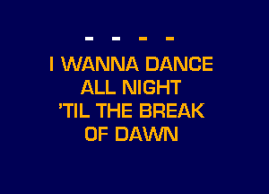 I WANNA DANCE
ALL NIGHT

'TIL THE BREAK
0F DAWN