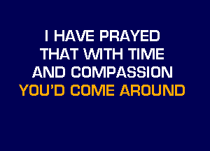 I HAVE PRAYED
THAT WITH TIME
AND COMPASSION
YOU'D COME AROUND