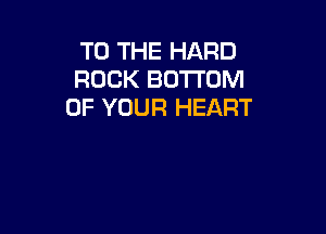 TO THE HARD
ROCK BOTTOM
OF YOUR HEART