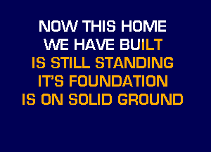 NOW THIS HOME
WE HAVE BUILT
IS STILL STANDING
IT'S FOUNDATION
IS ON SOLID GROUND