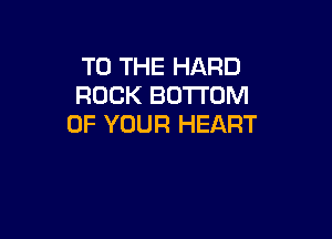 TO THE HARD
ROCK BOTTOM

OF YOUR HEART
