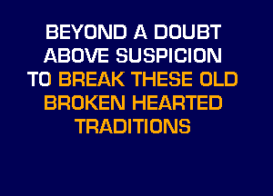 BEYOND A DOUBT
ABOVE SUSPICION
TO BREAK THESE OLD
BROKEN HEARTED
TRADITIONS