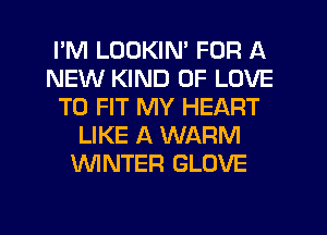 I'M LOOKIN' FOR A
NEW KIND OF LOVE
TO FIT MY HEART
LIKE A WARM
UVINTER GLOVE