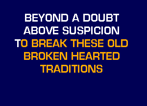 BEYOND A DOUBT
ABOVE SUSPICION
TO BREAK THESE OLD
BROKEN HEARTED
TRADITIONS