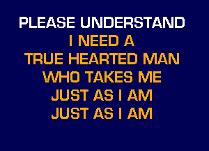 PLEASE UNDERSTAND
I NEED A
TRUE HEARTED MAN
INHO TAKES ME
JUST AS I AM
JUST AS I AM