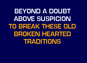 BEYOND A DOUBT
ABOVE SUSPICION
T0 BREAK THESE OLD
BROKEN HEARTED
TRADITIONS