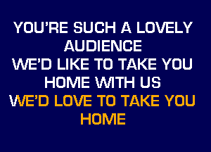 YOU'RE SUCH A LOVELY
AUDIENCE
WE'D LIKE TO TAKE YOU
HOME WITH US
WE'D LOVE TO TAKE YOU
HOME