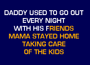 DADDY USED TO GO OUT
EVERY NIGHT
WITH HIS FRIENDS
MAMA STAYED HOME
TAKING CARE
OF THE KIDS