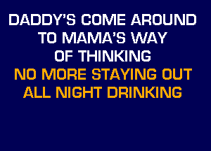 DADDY'S COME AROUND
T0 MAMA'S WAY
OF THINKING
NO MORE STAYING OUT
ALL NIGHT DRINKING