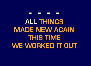 ALL THINGS
MADE NEW AGAIN

THIS TIME
WE WORKED IT OUT