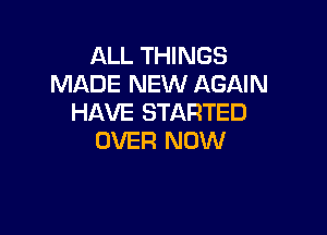 ALL THINGS
MADE NEW AGAIN
HAVE STARTED

OVER NOW